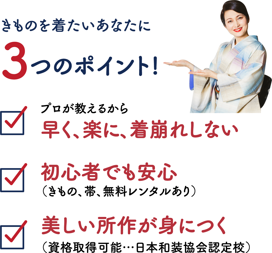 きものを着たいあなたに3つのポイント! ①プロが教えるから早く、楽に、着崩れしない ②初心者でも安心(きもの、帯、無料レンタルあり) ③美しい所作が身につく(資格取得可能…日本和装協会認定校)
