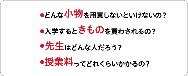 ●どんな小物を用意しないといけないの? ●入学すると着物を買わされるの? ● 先生はどんな人だろう? ●授業料ってどれくらいかかるの?