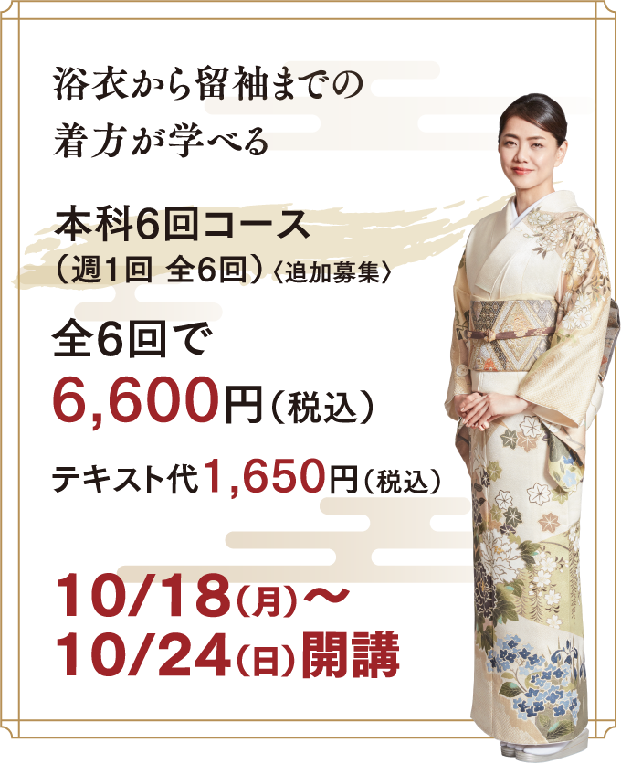 本科全8回でこれだけ学べます ・浴⾐の着⽅・半幅帯の結び⽅・下着や長襦袢の着⽅、きものや帯のたたみ⽅・きものの着⽅(⼩紋・訪問着・留袖)・帯の結び⽅(名古屋帯・袋帯)・きものの着せ⽅・きもの姿の美しい姿勢と所作(マナー)