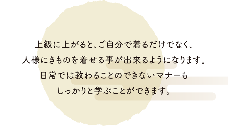 上級に上がると、ご自分で着るだけでなく、人様にきものを着せる事が出来るようになります。日常では教わることのできないマナーもしっかりと学ぶことができます。