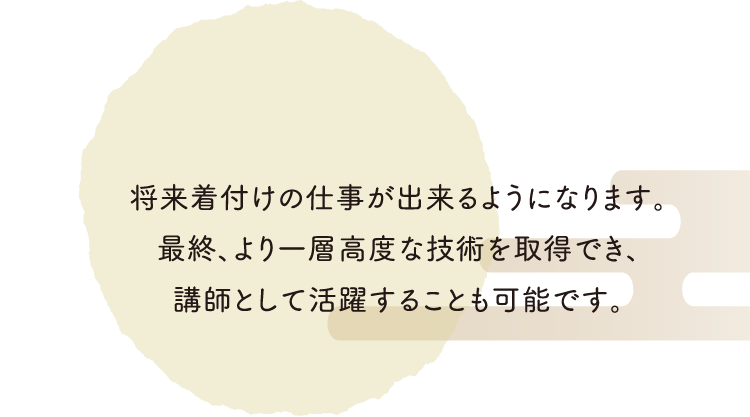 将来、着付けの仕事が出来るようになります。最終、より一層高度な技術を取得でき、講師として活躍することも可能です。